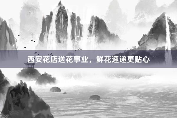 西安花店送花事业,鲜花速递更贴心