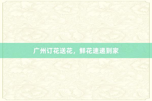 广州订花送花，鲜花速递到家